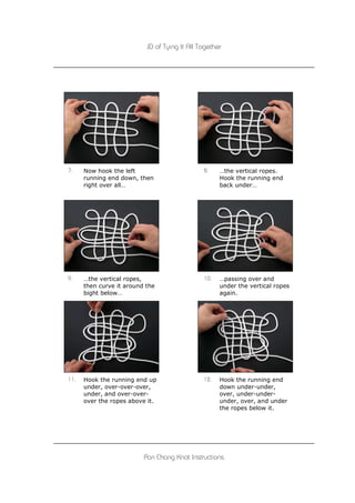 JD of Tying It All Together




7.    Now hook the left                        8.    …the vertical ropes.
      running end down, then                         Hook the running end
      right over all…                                back under…




9.    …the vertical ropes,                     10.   …passing over and
      then curve it around the                       under the vertical ropes
      bight below…                                   again.




11.   Hook the running end up                  12.   Hook the running end
      under, over-over-over,                         down under-under,
      under, and over-over-                          over, under-under-
      over the ropes above it.                       under, over, and under
                                                     the ropes below it.




                          Pan Chang Knot Instructions
 