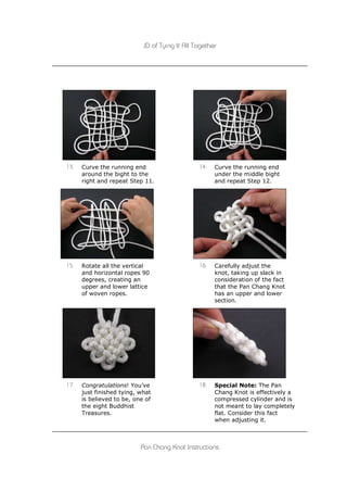 JD of Tying It All Together




13.   Curve the running end                     14.   Curve the running end
      around the bight to the                         under the middle bight
      right and repeat Step 11.                       and repeat Step 12.




15.   Rotate all the vertical                   16.   Carefully adjust the
      and horizontal ropes 90                         knot, taking up slack in
      degrees, creating an                            consideration of the fact
      upper and lower lattice                         that the Pan Chang Knot
      of woven ropes.                                 has an upper and lower
                                                      section.




17.   Congratulations! You’ve                   18.   Special Note: The Pan
      just finished tying, what                       Chang Knot is effectively a
      is believed to be, one of                       compressed cylinder and is
      the eight Buddhist                              not meant to lay completely
      Treasures.                                      flat. Consider this fact
                                                      when adjusting it.



                           Pan Chang Knot Instructions
 