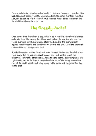 furious and started growling and naturally its image in the water, the other Lion,
was also equally angry. Then the Lion jumped into the water to attack the other
Lion, and so lost his life in the well. Thus the wise rabbit saved the forest and
its inhabitants from the proud Lion.
The Greedy Jackal
Once upon a time there lived a lazy jackal. Also in the hills there lived a hillman
and a wild boar. Once when the hillman went to hunt, he saw the wild boar. He
took a sharp aim with his arrow and stuck the boar. But the boar was only
injured and it attacked the hillman and he died on the spot. Later the boar also
collapsed due to the injury and died.
A jackal happened to pass the site of both the dead bodies, and decided to eat
them slowly. But he was excessively greedy and first wanted to eat the
bowstring, before the other bodies. As he tried to eat the bowstring which was
tightly attached to the bow, it snapped and the end of the string pierced the
roof of its mouth and it stuck a big injury to the jackal and the jackal too died
on the spot.
 