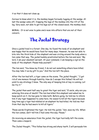 it so that it does not close up.
Curious to know what it is, the monkey began furiously tugging at the wedge. At
last the wedge came off, trapping the legs of the monkey into the rift of the
log. Very soon, not able to get his legs out of the closed wood, the monkey died.
MORAL : It is not wise to poke one’s nose into affairs that are not of their
concern.
The Jackal Strategy
Once a jackal lived in a forest. One day, he found the body of an elephant and
was happy that he would have food for many days. However, he was not able to
bite into the thick hide of the elephant and was circling around the body when a
lion came that way. The jackal humbly prostrated before the lion and said, “My
lord, I am your obedient servant. At your command, I am keeping a vigil on the
body of the elephant. Please help yourself.”
The lion said, “You know my friend, I do not eat something others have killed.
You may take it as my gift to you.” And the lion left the place.
After the lion had left, a tiger came on the scene. The jackal thought, “ I got
rid of one menace through humility. How do I escape this fellow? He will not
yield to any strategy I know. The only way of keeping him at bay is cunning. Let
me try it.”
The jackal then went half way to greet the tiger and said, “O uncle, why are you
entering this area of death? The lion has killed this elephant and asked me to
keep watch on it. He has gone to take bath. Before going, he told me to inform
him if any tiger happened to come here. He vowed to kill all the tigers because
long time ago a tiger had nibbled at an elephant he had killed. He told me that
from that day he had sworn to kill all tigers.”
These words frightened the tiger. He told the jackal, “Son, save my life. When
the lion comes, don’t tell him I had come this way. Please.”
On receiving an assurance from the jackal, the tiger hurriedly left the scene.
Then came a leopard.
The Jackal thought, “This fellow has strong and sharp teeth. I will persuade him
 