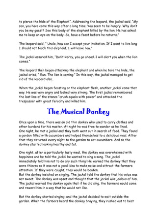 to pierce the hide of the Elephant”. Addressing the leopard, the jackal said, “My
son, you have come this way after a long time. You seem to be hungry. Why don’t
you be my guest? See this body of the elephant killed by the lion. He has asked
me to keep an eye on the body. So, have a feast before he returns.”
The leopard said, “ Uncle, how can I accept your invitation. If I want to live long
I should not touch this elephant. I will leave now.”
The jackal assured him, “Don’t worry, you go ahead. I will alert you when the lion
comes.”
The leopard then began attacking the elephant and when he tore the hide, the
jackal cried, “ Run. The lion is coming.” In this way, the jackal managed to get
rid of the leopard also.
When the jackal began feasting on the elephant flesh, another jackal came that
way. He was very angry and looked very strong. The first jackal remembered
the last line of the stanza “crush equals with power” and attacked the
trespasser with great ferocity and killed him.
The Musical Donkey
Once upon a time, there was an old thin donkey who used to carry clothes and
other burdens for his master. At night he was free to wander as he liked.
One night, he met a jackal and they both went out in search of food. They found
a garden filled with cucumbers and helped themselves to a delicious meal. After
that they returned every night to the garden to eat cucumbers. And so the
donkey started looking healthy and fat.
One night, after a particularly tasty meal, the donkey was overwhelmed with
happiness and he told the jackal he wanted to sing a song. The jackal
immediately told him not to do any such thing! He warned the donkey that they
were thieves so it was not a good idea to make noise and attract the farmers
attention. If they were caught, they would be beaten.
But the donkey insisted on singing. The jackal told the donkey that his voice was
not sweet. The donkey was upset and thought that the jackal was jealous of him.
The jackal warned the donkey again that if he did sing, the farmers would come
and reward him in a way that he would not like.
But the donkey started singing, and the jackal decided to wait outside the
garden. When the farmers heard the donkey braying, they rushed out to beat
 