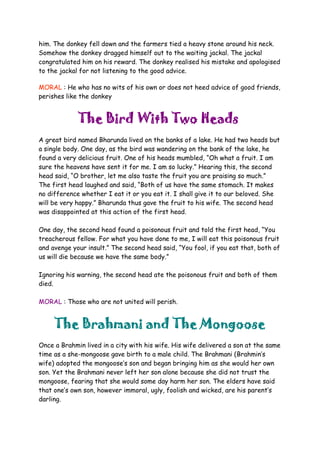 him. The donkey fell down and the farmers tied a heavy stone around his neck.
Somehow the donkey dragged himself out to the waiting jackal. The jackal
congratulated him on his reward. The donkey realised his mistake and apologised
to the jackal for not listening to the good advice.
MORAL : He who has no wits of his own or does not heed advice of good friends,
perishes like the donkey
The Bird With Two Heads
A great bird named Bharunda lived on the banks of a lake. He had two heads but
a single body. One day, as the bird was wandering on the bank of the lake, he
found a very delicious fruit. One of his heads mumbled, “Oh what a fruit. I am
sure the heavens have sent it for me. I am so lucky.” Hearing this, the second
head said, “O brother, let me also taste the fruit you are praising so much.”
The first head laughed and said, “Both of us have the same stomach. It makes
no difference whether I eat it or you eat it. I shall give it to our beloved. She
will be very happy.” Bharunda thus gave the fruit to his wife. The second head
was disappointed at this action of the first head.
One day, the second head found a poisonous fruit and told the first head, “You
treacherous fellow. For what you have done to me, I will eat this poisonous fruit
and avenge your insult.” The second head said, “You fool, if you eat that, both of
us will die because we have the same body.”
Ignoring his warning, the second head ate the poisonous fruit and both of them
died.
MORAL : Those who are not united will perish.
The Brahmani and The Mongoose
Once a Brahmin lived in a city with his wife. His wife delivered a son at the same
time as a she-mongoose gave birth to a male child. The Brahmani (Brahmin’s
wife) adopted the mongoose’s son and began bringing him as she would her own
son. Yet the Brahmani never left her son alone because she did not trust the
mongoose, fearing that she would some day harm her son. The elders have said
that one’s own son, however immoral, ugly, foolish and wicked, are his parent’s
darling.
 