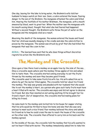 One day, leaving for the lake to bring water, the Brahmin’s wife told her
husband to keep a watch on their son. Soon, a cobra entered the house. Fearing
danger to the son of the Brahmin, the mongoose attacked the cobra and killed
him. Hearing the footfalls of his mother Brahmani, the mongoose, with a mouth
smeared by blood, went to greet her. When the mother saw the mongoose with
his mouth oozing blood, thought that what she had feared had happened.
Without a second thought, the Brahmin’s wife threw the pot of water on the
mongoose and the mongoose died as a result.
Mourning the death of the mongoose, the woman entered the house and found
that her child was soundly sleeping in the cradle and also the cobra bitten to
pieces by the mongoose. The woman was struck by grief that she had killed the
mongoose that was like a son to her.
MORAL : The learned have said that he who does things without discretion
regrets his action like the Brahmin’s wife.
The Monkey and The Crocodile
Once upon a time there lived a monkey on an apple tree by the side of the sea. .
Once a crocodile swam ashore and the monkey threw apples at him and asked
him to taste them. The crocodile started coming everyday to eat the fruits
thrown by the monkey and soon they became good friends.
The crocodile used to take some fruits his wife too. His wife asked him as to
where he got the nectar filled apples. The crocodile told her about his friend
the monkey. The lady was greedy and pleaded with her husband that she would
like to eat the monkey's heart, as a person who gave such tasty fruits must have
a heart filled with nectar. The crocodile was angry and did not agree to deceive
his friend. But she then insisted on not eating anything till he brought her his
friend's heart. Out of desperation, the crocodile started making plans for
killing his friend.
He came back to the monkey and invited him to his house for supper stating
that his wife would be thrilled to have him home and also that she was very
anxious to meet such a nice friend. Poor monkey believed the story and asked
his friend as to how he could cross the sea to reach the house of the crocodile
on the other side. The crocodile then offered to carry him on his back and the
monkey agreed.
In the middle of the sea, the crocodile told the monkey that his wife wanted to
eat his heart filled with nectar. The monkey immediately asked him to take him
 