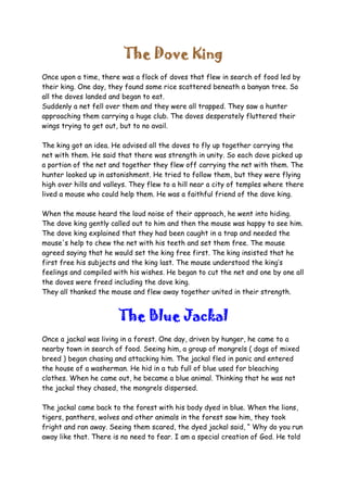The Dove King
Once upon a time, there was a flock of doves that flew in search of food led by
their king. One day, they found some rice scattered beneath a banyan tree. So
all the doves landed and began to eat.
Suddenly a net fell over them and they were all trapped. They saw a hunter
approaching them carrying a huge club. The doves desperately fluttered their
wings trying to get out, but to no avail.
The king got an idea. He advised all the doves to fly up together carrying the
net with them. He said that there was strength in unity. So each dove picked up
a portion of the net and together they flew off carrying the net with them. The
hunter looked up in astonishment. He tried to follow them, but they were flying
high over hills and valleys. They flew to a hill near a city of temples where there
lived a mouse who could help them. He was a faithful friend of the dove king.
When the mouse heard the loud noise of their approach, he went into hiding.
The dove king gently called out to him and then the mouse was happy to see him.
The dove king explained that they had been caught in a trap and needed the
mouse's help to chew the net with his teeth and set them free. The mouse
agreed saying that he would set the king free first. The king insisted that he
first free his subjects and the king last. The mouse understood the king’s
feelings and compiled with his wishes. He began to cut the net and one by one all
the doves were freed including the dove king.
They all thanked the mouse and flew away together united in their strength.
The Blue Jackal
Once a jackal was living in a forest. One day, driven by hunger, he came to a
nearby town in search of food. Seeing him, a group of mongrels ( dogs of mixed
breed ) began chasing and attacking him. The jackal fled in panic and entered
the house of a washerman. He hid in a tub full of blue used for bleaching
clothes. When he came out, he became a blue animal. Thinking that he was not
the jackal they chased, the mongrels dispersed.
The jackal came back to the forest with his body dyed in blue. When the lions,
tigers, panthers, wolves and other animals in the forest saw him, they took
fright and ran away. Seeing them scared, the dyed jackal said, “ Why do you run
away like that. There is no need to fear. I am a special creation of God. He told
 