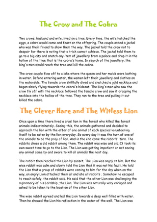 The Crow and The Cobra
Two crows, husband and wife, lived on a tree. Every time, the wife hatched the
eggs, a cobra would come and feast on the offspring. The couple asked a jackal
who was their friend to show them the way. The jackal told the crow not to
despair for there is noting that a trick cannot achieve. The jackal told them to
go to a big city and snatch any item of jewellery from a palace and drop it in the
hollow of the tree that is the cobra's home. In search of the jewellery, the
king's men would reach the tree and kill the cobra.
The crow couple flew off to a lake where the queen and her maids were bathing
in water. Before entering water, the women left their jewellery and clothes on
the waterside. The female crow skillfully dived and snatched a gold necklace and
began slowly flying towards the cobra's hideout. The king's men who saw the
crow fly off with the necklace followed the female crow and saw it dropping the
necklace into the hollow of the tree. They ran to the tree and pulling it out
killed the cobra.
The Clever Hare and The Witless Lion
Once upon a time there lived a cruel lion in the forest who killed the forest
animals indiscriminately. Seeing this, the animals gathered and decided to
approach the lion with the offer of one animal of each species volunteering
itself to be eaten by the lion everyday. So every day it was the turn of one of
the animals to be the prey of lion. And in the end came the rabbits' turn. The
rabbits chose a old rabbit among them. The rabbit was wise and old. It took its
own sweet time to go to the Lion. The Lion was getting impatient on not seeing
any animal come by and swore to kill all animals the next day.
The rabbit then reached the Lion by sunset. The Lion was angry at him. But the
wise rabbit was calm and slowly told the Lion that it was not his fault. He told
the Lion that a group of rabbits were coming to him for the day when on the
way, an angry Lion attacked them all and ate all rabbits . Somehow he escaped
to reach safely, the rabbit said. He said that the other Lion was challenging the
supremacy of his Lordship ,the Lion. The Lion was naturally very enraged and
asked to be taken to the location of the other Lion.
The wise rabbit agreed and led the Lion towards a deep well filled with water.
Then he showed the Lion his reflection in the water of the well. The Lion was
 