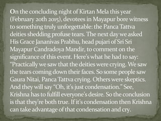 On the concluding night of Kirtan Mela thisyear
(February 20th 2015), devotees in Mayapur bore witness
to something truly unforgettable: the Panca Tattva
deities shedding profuse tears. The next day we asked
His Grace Jananivas Prabhu, head pujari of Sri Sri
Mayapur Candradoya Mandir, to commenton the
significance of this event. Here’s what he had to say:
“Practically we saw that the deities were crying. We saw
the tearscomingdown their faces. So some people saw
Gaura Nitai, Panca Tattva crying. Others were skeptics.
And they will say “Oh, it’s justcondensation.” See,
Krishna has to fulfilleveryone’s desire. So theconclusion
is that they’re both true. If it’s condensation then Krishna
can take advantage of thatcondensation and cry.
 