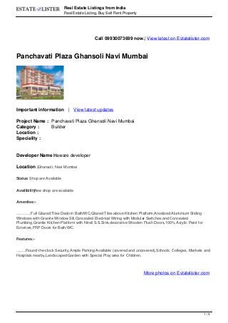 Real Estate Listings from India
Real Estate Listing, Buy Sell Rent Property
Call 09930073699 now.| View latest on Estatelister.com
Panchavati Plaza Ghansoli Navi Mumbai
Important information | View latest updates
Project Name : Panchavati Plaza Ghansoli Navi Mumbai
Category : Builder
Location :
Speciality :
Developer Name :Haware developer
Location :Ghansoli, Navi Mumbai
Status: Shop are Available
Availibility:Few shop are available
Amenites:-
Elegant 20"x20" marbonite vitrified flooring,Full Glazed Tiles Dado in Bath/WC,Glazed Tiles above Kitchen Platform,Anodized Aluminium Sliding
Windows with Granite Window Sill,Concealed Electrical Wiring with Modular Switches and Concealed
Plumbing,Granite Kitchen Platform with Nirali S.S.Sink,decorative Wooden Flush Doors,100% Acrylic Paint for
Exteriors,FRP Doors for Bath/WC.
Features:-
Decorative Entrance Lobby,,Round-the-clock Security,Ample Parking Available (covered and uncovered),Schools, Colleges, Markets and
Hospitals nearby,Landscaped Garden with Special Play area for Children.
More photos on Estatelister.com
1 / 3
 