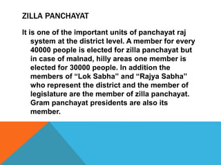 ZILLA PANCHAYAT
It is one of the important units of panchayat raj
system at the district level. A member for every
40000 people is elected for zilla panchayat but
in case of malnad, hilly areas one member is
elected for 30000 people. In addition the
members of “Lok Sabha” and “Rajya Sabha”
who represent the district and the member of
legislature are the member of zilla panchayat.
Gram panchayat presidents are also its
member.
 