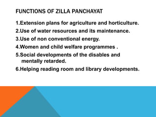 FUNCTIONS OF ZILLA PANCHAYAT
1.Extension plans for agriculture and horticulture.
2.Use of water resources and its maintenance.
3.Use of non conventional energy.
4.Women and child welfare programmes .
5.Social developments of the disables and
mentally retarded.
6.Helping reading room and library developments.
 