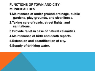 FUNCTIONS OF TOWN AND CITY
MUNICIPALITIES
1.Maintenace of under ground drainage, public
gardens, play grounds, and cleanliness.
2.Taking care of roads, street lights, and
sanitations.
3.Provide relief in case of natural calamities.
4.Maintenance of birth and death reports.
5.Extension and beautification of city.
6.Supply of drinking water.
 