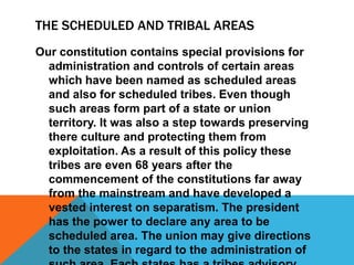 THE SCHEDULED AND TRIBAL AREAS
Our constitution contains special provisions for
administration and controls of certain areas
which have been named as scheduled areas
and also for scheduled tribes. Even though
such areas form part of a state or union
territory. It was also a step towards preserving
there culture and protecting them from
exploitation. As a result of this policy these
tribes are even 68 years after the
commencement of the constitutions far away
from the mainstream and have developed a
vested interest on separatism. The president
has the power to declare any area to be
scheduled area. The union may give directions
to the states in regard to the administration of
 