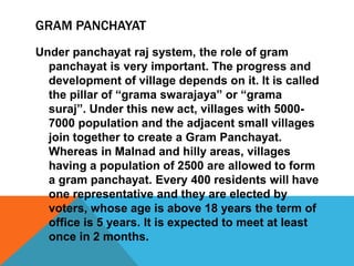 GRAM PANCHAYAT
Under panchayat raj system, the role of gram
panchayat is very important. The progress and
development of village depends on it. It is called
the pillar of “grama swarajaya” or “grama
suraj”. Under this new act, villages with 5000-
7000 population and the adjacent small villages
join together to create a Gram Panchayat.
Whereas in Malnad and hilly areas, villages
having a population of 2500 are allowed to form
a gram panchayat. Every 400 residents will have
one representative and they are elected by
voters, whose age is above 18 years the term of
office is 5 years. It is expected to meet at least
once in 2 months.
 