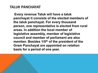 TALUK PANCHAYAT
Every revenue Taluk will have a taluk
panchayat it consists of the elected members of
the taluk panchayat. For every thousand
person, one representative is elected from rural
areas. In addition the local member of
legislative assembly, member of legislative
council and member of parliament are also
member. Besides 1/5th of the president of the
Gram Panchayat are appointed on rotation
basis for a period of one year.
 