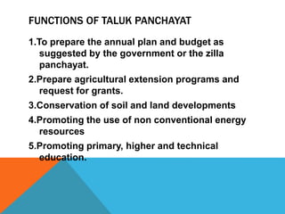 FUNCTIONS OF TALUK PANCHAYAT
1.To prepare the annual plan and budget as
suggested by the government or the zilla
panchayat.
2.Prepare agricultural extension programs and
request for grants.
3.Conservation of soil and land developments
4.Promoting the use of non conventional energy
resources
5.Promoting primary, higher and technical
education.
 