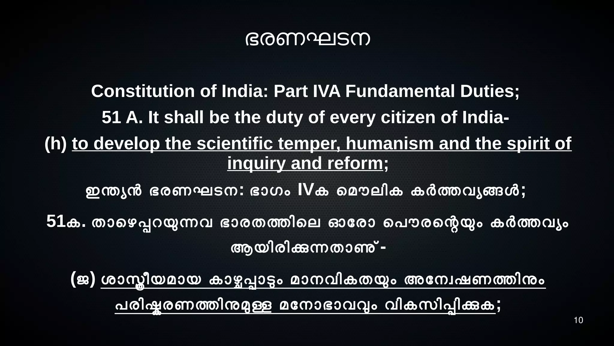 10
ഭരണഘടെനെ
Constitution of India: Part IVA Fundamental Duties;
51 A. It shall be the duty of every citizen of India-
(h) to develop the scientific temper, humanism and the spirit of
inquiry and reform;
ഇന്തയന ഭരണഘടെനെ: ഭാഗം IVക െമൌലിക കര്‍ത്തവയങ്ങള;
51ക. താെഴപ്പറയുന്നവ ഭാരതത്തിെല ഓോരാ െപൌരെന്റയും കര്‍ത്തവയം
ആയിരിക്കുന്നതാണു്-
(ജ) ശ്ാസ്ത്രീയമായ കാഴ്ചപ്പാടും മാനെവികതയും അോനെവഷണത്തിനും
പരിഷ്കരണത്തിനുമുള്ള മോനൊഭാവവും വികസെിപ്പിക്കുക;
 