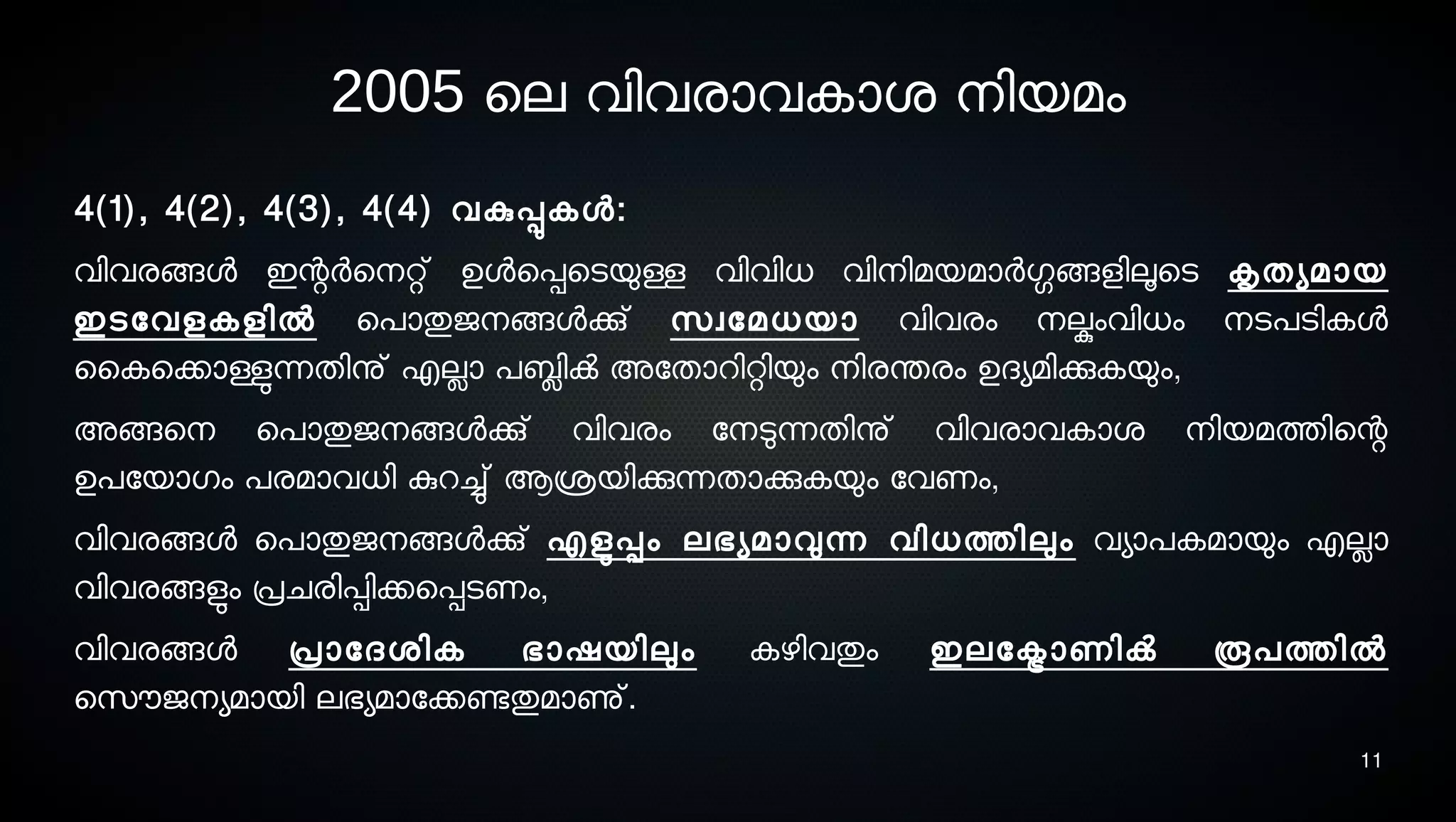 11
2005 െല വിവരാവകാശ് നെിയമം
4(1), 4(2), 4(3), 4(4) വകുപ്പുകള:
വിവരങ്ങള ഇന്റര്‍െനെറ്റ് ഉളെപ്പെടെയുള്ള വിവിധ വിനെിമയമാര്‍ഗ്ഗങ്ങളിലൂടെടെ കൃതയമായ
ഇടെോവളകളില്‍ െപാതുജനെങ്ങളക്കു് സെവോമധയാ വിവരം നെല്കുംവിധം നെടെപടെികള
ൈകെക്കാള്ളുന്നതിനു് എലാ പബ്ലിക്‍ അോതാറിറ്റിയും നെിരന്തരം ഉദയമിക്കുകയും,
അങ്ങെനെ െപാതുജനെങ്ങളക്കു് വിവരം ോനെടുന്നതിനു് വിവരാവകാശ് നെിയമത്തിെന്റ
ഉപോയാഗം പരമാവധി കുറച്ചു് ആശ്രയിക്കുന്നതാക്കുകയും ോവണം,
വിവരങ്ങള െപാതുജനെങ്ങളക്കു് എളുടപ്പം ലഭയമാവുന്ന വിധത്തിലും വയാപകമായും എലാ
വിവരങ്ങളുടം പ്രചരിപ്പിക്കെപ്പടെണം,
വിവരങ്ങള പ്രാോദശ്ിക ഭാഷയിലും കഴിവതും ഇലോക്ട്രാണിക്‍ രൂപത്തില്‍
െസെൌജനെയമായി ലഭയമാോക്കണ്ടേതുമാണു്.
 