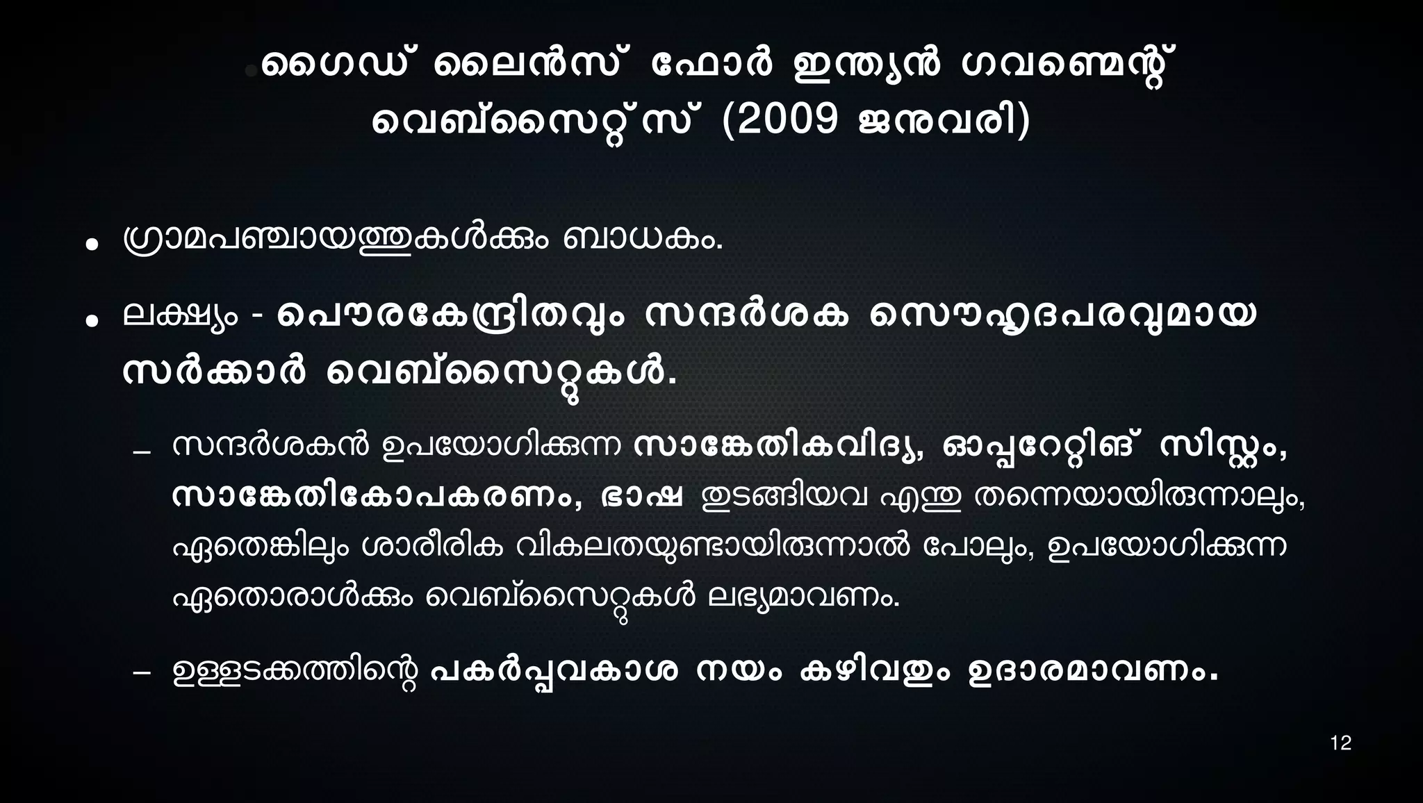 12
●ൈഗഡ് ൈലനസെ് ോഫാര്‍ ഇന്തയന ഗവെണ്മെന്റ്
െവബ്സൈസെറ്റ്സെ് (2009 ജനുവരി)
● ഗ്രാമപഞ്ചായത്തുകളക്കും ബാധകം.
● ലക്ഷയം - െപൌരോകന്ദ്രിതവും സെന്ദര്‍ശ്ക െസെൌഹൃദപരവുമായ
സെര്‍ക്കാര്‍ െവബ്സൈസെറ്റുകള.
– സെന്ദര്‍ശ്കന ഉപോയാഗിക്കുന്ന സൊോങ്കേതികവിദയ, ഓപ്പോററ്റിങ് സെിസ്റ്റം,
സൊോങ്കേതിോകാപകരണം, ഭാഷ തുടെങ്ങിയവ എന്തു തെന്നയായിരുന്നാലും,
ഏെതങ്കേിലും ശ്ാരീരിക വികലതയുണ്ടോയിരുന്നാല്‍ ോപാലും, ഉപോയാഗിക്കുന്ന
ഏെതാരാളക്കും െവബ്സൈസെറ്റുകള ലഭയമാവണം.
– ഉള്ളടെക്കത്തിെന്റ പകര്‍പ്പവകാശ് നെയം കഴിവതും ഉദാരമാവണം.
 