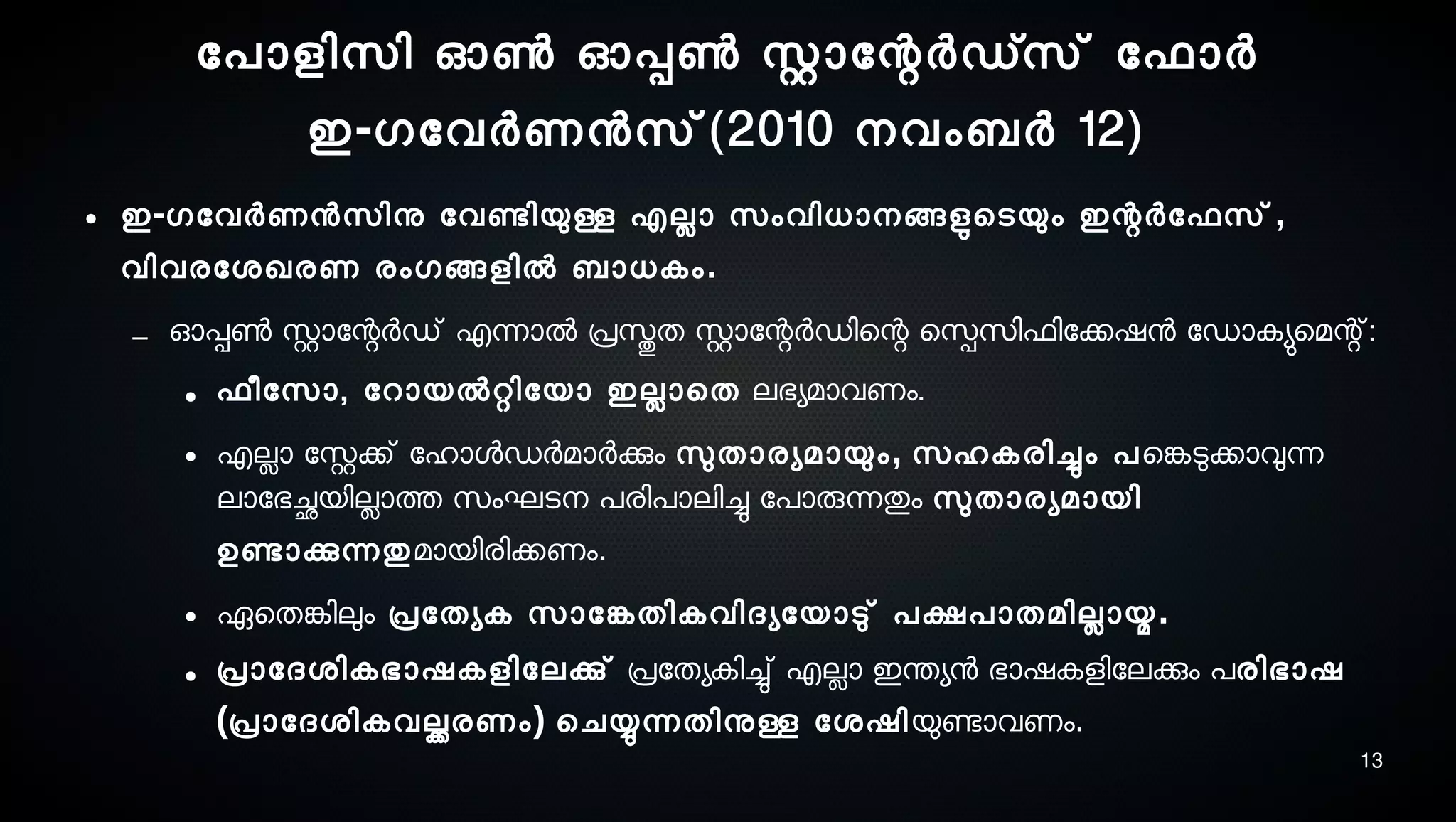 13
ോപാളിസെി ഓണ്‍ ഓപ്പണ്‍ സ്റ്റാോന്റര്‍ഡ്സെ് ോഫാര്‍
ഇ-ഗോവര്‍ണനസെ്(2010 നെവംബര്‍ 12)
● ഇ-ഗോവര്‍ണനസെിനു ോവണ്ടേിയുള്ള എലാ സെംവിധാനെങ്ങളുടെടെയും ഇന്റര്‍ോഫസെ്,
വിവരോശ്ഖരണ രംഗങ്ങളില്‍ ബാധകം.
– ഓപ്പണ്‍ സ്റ്റാോന്റര്‍ഡ് എന്നാല്‍ പ്രസ്തുത സ്റ്റാോന്റര്‍ഡിെന്റ െസ്പെസെിഫിോക്കഷന ോഡാകയുമെമന്റ്:
● ഫീോസൊ, ോറായല്‍റ്റിോയാ ഇലാെത ലഭയമാവണം.
● എലാ ോസ്റ്റക്ക് ോഹാളഡര്‍മാര്‍ക്കും സുലതാരയമായും, സെഹകരിച്ചും പെങ്കേടുക്കാവുന്ന
ലാോഭച്ഛേയിലാത്ത സെംഘടെനെ പരിപാലിച്ചു ോപാരുന്നതും സുലതാരയമായി
ഉണ്ടോക്കുന്നതുമായിരിക്കണം.
● ഏെതങ്കേിലും പ്രോതയക സൊോങ്കേതികവിദയോയാടു് പക്ഷപാതമിലായ.
● പ്രാോദശ്ികഭാഷകളിോലക്കു് പ്രോതയകിച്ചു് എലാ ഇന്തയന ഭാഷകളിോലക്കും പരിഭാഷ
(പ്രാോദശ്ികവല്ക്കരണം) െചയ്യുന്നതിനുള്ള ോശ്ഷിയുണ്ടോവണം.
 
