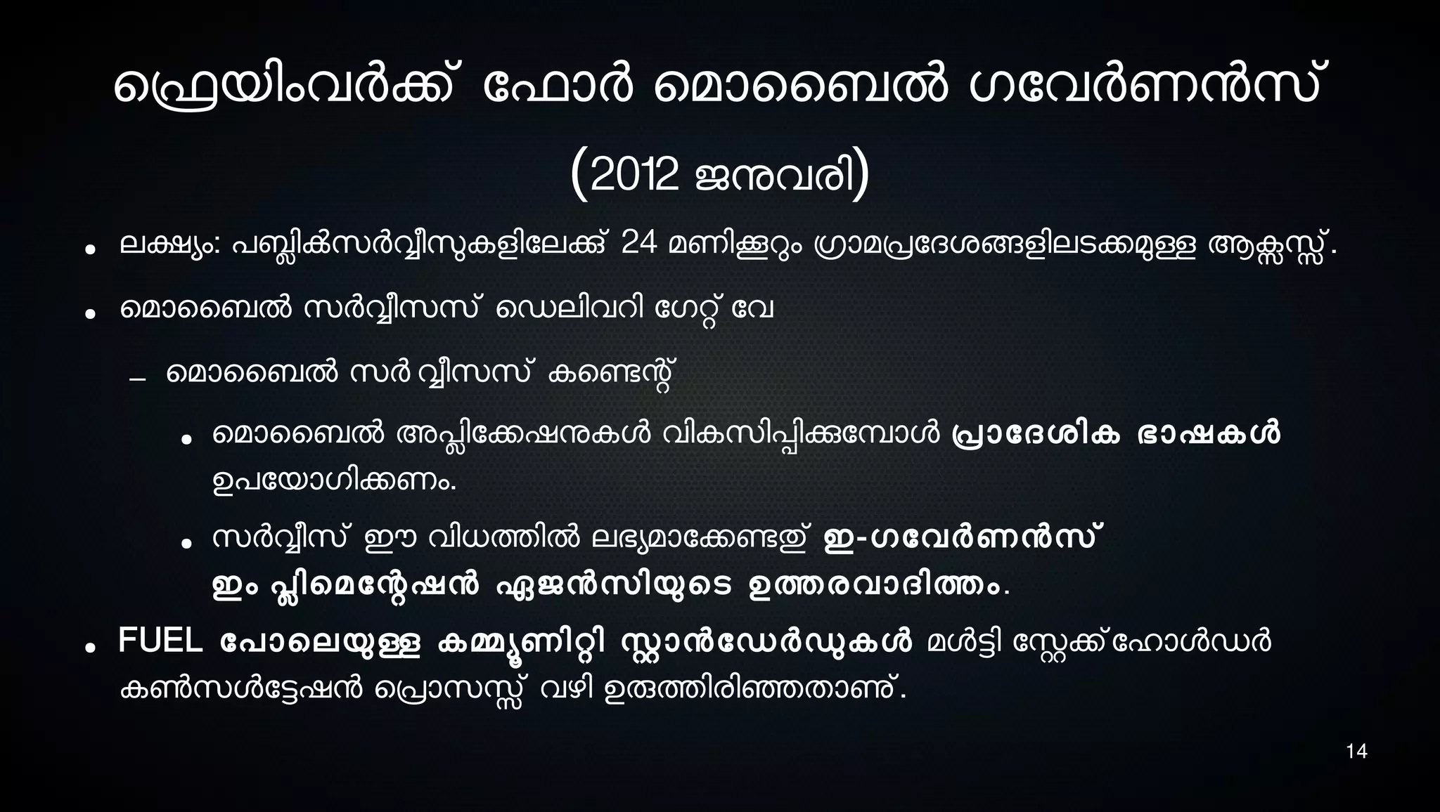 14
െഫ്രെയിംവര്‍ക്ക് ോഫാര്‍ െമാൈബല്‍ ഗോവര്‍ണനസെ്
(2012 ജനുവരി)
● ലക്ഷയം: പബ്ലിക്‍സെര്‍വ്വീസുലകളിോലക്കു് 24 മണികറും ഗ്രാമപ്രോദശ്ങ്ങളിലടെക്കമുള്ള ആക്സസ്സ്.
● െമാൈബല്‍ സെര്‍വ്വീസെസെ് െഡലിവറി ോഗറ്റ് ോവ
– െമാൈബല്‍ സെര്‍ വ്വീസെസെ് കെണ്ടേന്റ്
● െമാൈബല്‍ അപ്ലിോക്കഷനുകള വികസെിപ്പിക്കുോമ്പ്ാള പ്രാോദശ്ിക ഭാഷകള
ഉപോയാഗിക്കണം.
● സെര്‍വ്വീസെ് ഈ വിധത്തില്‍ ലഭയമാോക്കണ്ടേതു് ഇ-ഗോവര്‍ണനസെ്
ഇം പ്ലിെമോന്റഷന ഏജനസെിയുെടെ ഉത്തരവാദിത്തം.
● FUEL ോപാെലയുള്ള കമ്മയൂണിറ്റി സ്റ്റാനോഡര്‍ഡുകള മളട്ടി ോസ്റ്റക്ക്ോഹാളഡര്‍
കണ്‍സെളോട്ടഷന െപ്രാസെസ്സ് വഴി ഉരുത്തിരിഞ്ഞെതാണു്.
 