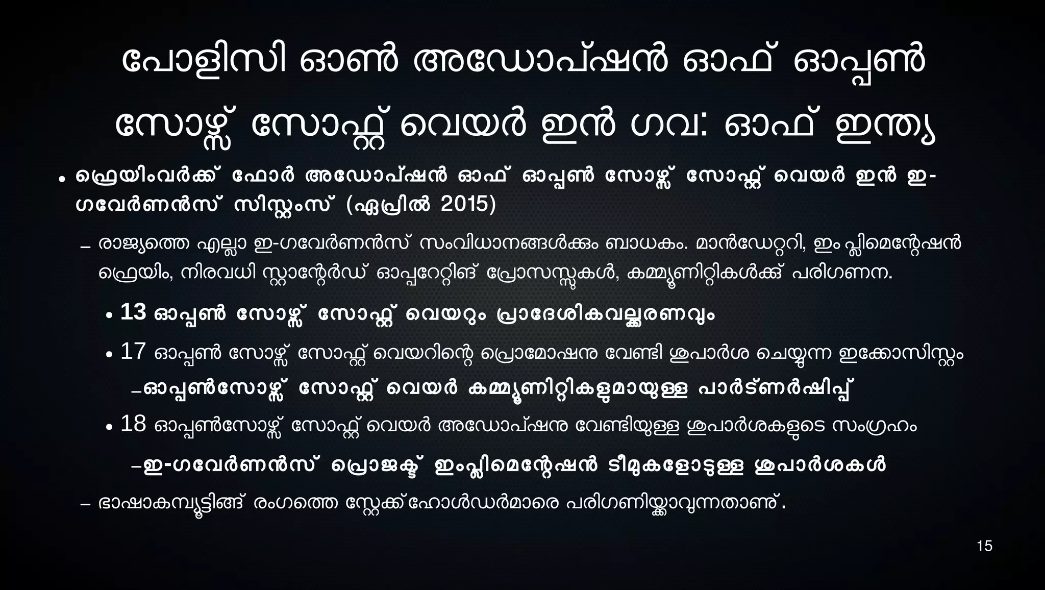 15
ോപാളിസെി ഓണ്‍ അോഡാപ്ഷന ഓഫ് ഓപ്പണ്‍
ോസൊഴ്സ് ോസൊഫ്റ്റ് െവയര്‍ ഇന ഗവ: ഓഫ് ഇന്തയ
● െഫ്രെയിംവര്‍ക്ക് ോഫാര്‍ അോഡാപ്ഷന ഓഫ് ഓപ്പണ്‍ ോസൊഴ്സ് ോസൊഫ്റ്റ് െവയര്‍ ഇന ഇ-
ഗോവര്‍ണനസെ് സെിസ്റ്റംസെ് (ഏപ്രില്‍ 2015)
– രാജയെത്ത എലാ ഇ-ഗോവര്‍ണനസെ് സെംവിധാനെങ്ങളക്കും ബാധകം. മാനോഡറ്ററി, ഇം പ്ലിെമോന്റഷന
െഫ്രെയിം, നെിരവധി സ്റ്റാോന്റര്‍ഡ് ഓപ്പോററ്റിങ് ോപ്രാസെസ്സുകള, കമ്മയൂണിറ്റികളക്കു് പരിഗണനെ.
● 13 ഓപ്പണ്‍ ോസൊഴ്സ് ോസൊഫ്റ്റ് െവയറും പ്രാോദശ്ികവല്ക്കരണവും
● 17 ഓപ്പണ്‍ ോസൊഴ്സ് ോസൊഫ്റ്റ് െവയറിെന്റ െപ്രാോമാഷനു ോവണ്ടേി ശുപാര്‍ശ് െചയ്യുന്ന ഇോക്കാസെിസ്റ്റം
–ഓപ്പണ്‍ോസൊഴ്സ് ോസൊഫ്റ്റ് െവയര്‍ കമ്മയൂണിറ്റികളുടമായുള്ള പാര്‍ട്ണര്‍ഷിപ്പ്
● 18 ഓപ്പണ്‍ോസൊഴ്സ് ോസൊഫ്റ്റ് െവയര്‍ അോഡാപ്ഷനു ോവണ്ടേിയുള്ള ശുപാര്‍ശ്കളുടെടെ സെംഗ്രഹം
–ഇ-ഗോവര്‍ണനസെ് െപ്രാജക്ട് ഇംപ്ലിെമോന്റഷന ടെീമുകോളാടുള്ള ശുപാര്‍ശ്കള
– ഭാഷാകമ്പ്യൂട്ടിങ്ങ് രംഗെത്ത ോസ്റ്റക്ക്ോഹാളഡര്‍മാെര പരിഗണിയ്ക്കാവുന്നതാണു്.
 