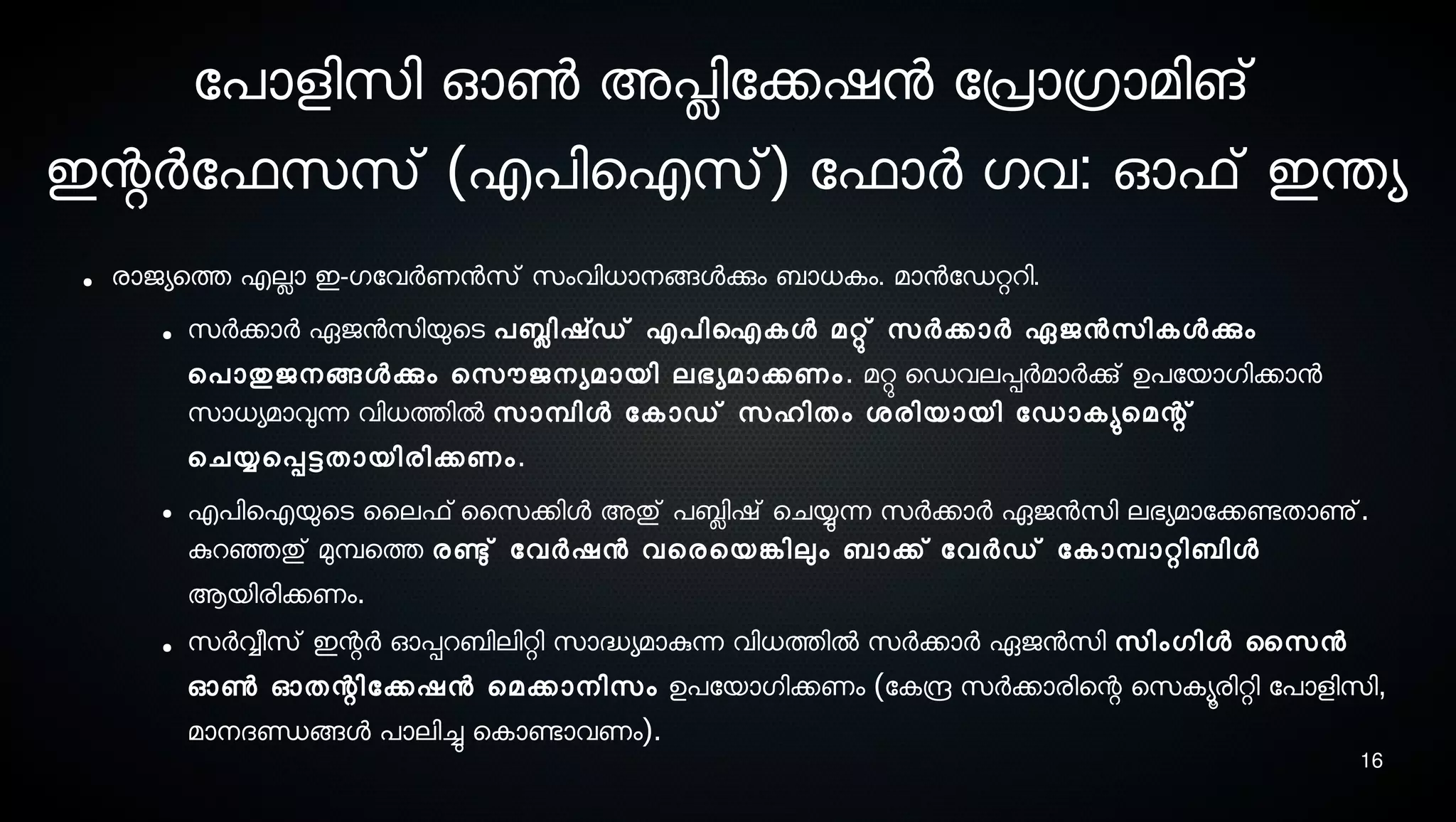 16
ോപാളിസെി ഓണ്‍ അപ്ലിോക്കഷന ോപ്രാഗ്രാമിങ്
ഇന്റര്‍ോഫസെസെ് (എപിഐസെ്) ോഫാര്‍ ഗവ: ഓഫ് ഇന്തയ
● രാജയെത്ത എലാ ഇ-ഗോവര്‍ണനസെ് സെംവിധാനെങ്ങളക്കും ബാധകം. മാനോഡറ്ററി.
● സെര്‍ക്കാര്‍ ഏജനസെിയുെടെ പബ്ലിഷ്ഡ് എപിഐകള മറ്റു് സെര്‍ക്കാര്‍ ഏജനസെികളക്കും
െപാതുജനെങ്ങളക്കും െസെൌജനെയമായി ലഭയമാക്കണം. മറ്റു െഡവലപ്പര്‍മാര്‍ക്കു് ഉപോയാഗിക്കാന
സൊധയമാവുന്ന വിധത്തില്‍ സൊമ്പ്ിള ോകാഡ് സെഹിതം ശ്രിയായി ോഡാകയുമെമന്റ്
െചയ്യെപ്പട്ടതായിരിക്കണം.
● എപിഐയുെടെ ൈലഫ്ൈസെക്കിള അതു് പബ്ലിഷ് െചയ്യുന്ന സെര്‍ക്കാര്‍ ഏജനസെി ലഭയമാോക്കണ്ടേതാണു്.
കുറഞ്ഞെതു് മുമ്പ്െത്ത രണ്ടു് ോവര്‍ഷന വെരെയങ്കേിലും ബാക്ക് ോവര്‍ഡ് ോകാമ്പ്ാറ്റിബിള
ആയിരിക്കണം.
● സെര്‍വ്വീസെ് ഇന്റര്‍ ഓപ്പറബിലിറ്റി സൊദ്ധയമാകുന്ന വിധത്തില്‍ സെര്‍ക്കാര്‍ ഏജനസെി സെിംഗിള ൈസെന
ഓണ്‍ ഓതന്റിോക്കഷന െമക്കാനെിസെം ഉപോയാഗിക്കണം (ോകന്ദ്ര സെര്‍ക്കാരിെന്റ െസെകയൂരിറ്റി ോപാളിസെി,
മാനെദണ്ഡങ്ങള പാലിച്ചു െകാണ്ടോവണം).
 