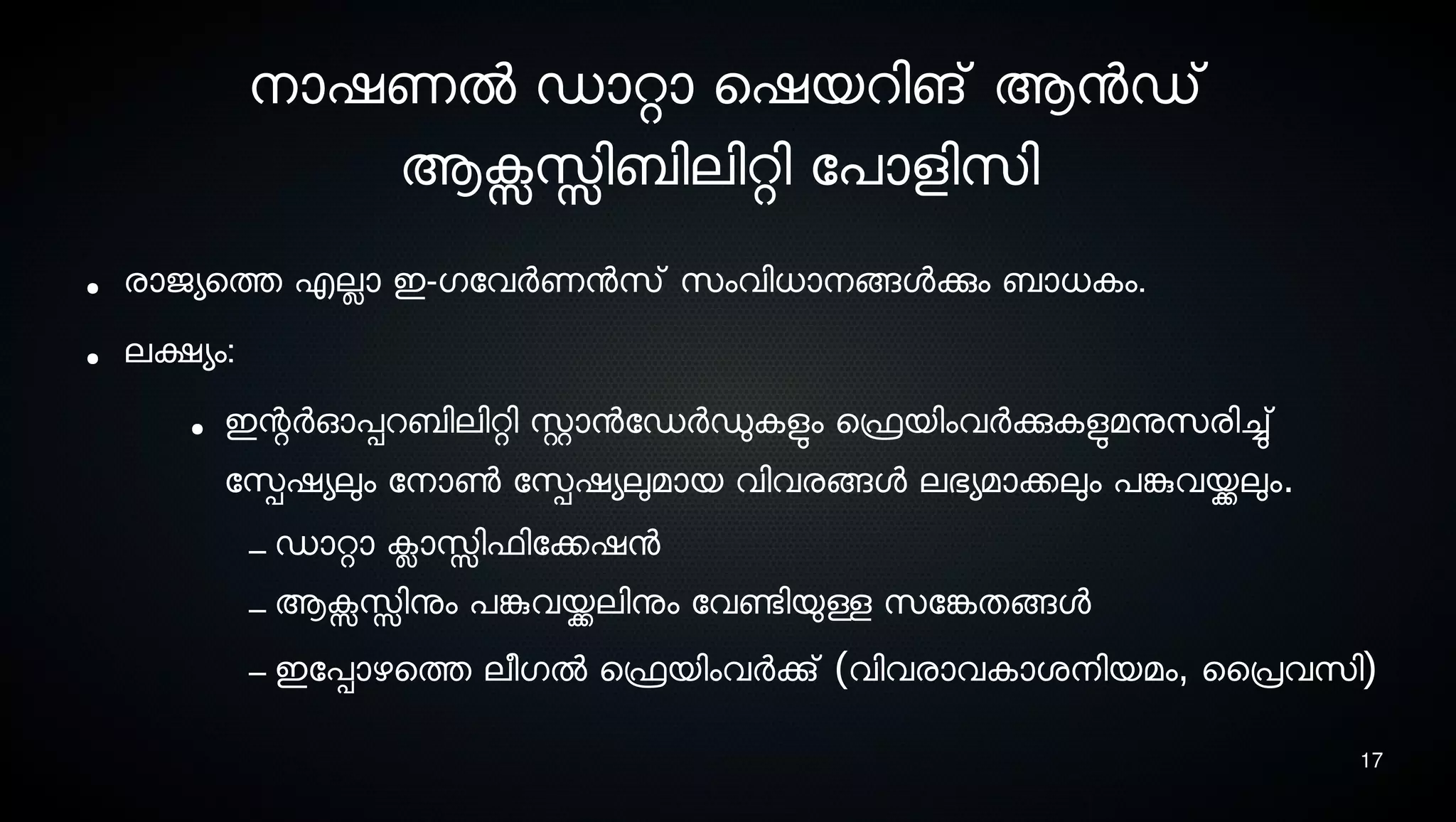17
നൊഷണല്‍ ഡാറ്റാ െഷയറിങ് ആനഡ്
ആക്സസ്സിബിലിറ്റി ോപാളിസെി
● രാജയെത്ത എലാ ഇ-ഗോവര്‍ണനസെ് സെംവിധാനെങ്ങളക്കും ബാധകം.
● ലക്ഷയം:
● ഇന്റര്‍ഓപ്പറബിലിറ്റി സ്റ്റാനോഡര്‍ഡുകളുടം െഫ്രെയിംവര്‍ക്കുകളുടമനുസെരിച്ചു്
ോസ്പെഷയലും ോനൊണ്‍ ോസ്പെഷയലുമായ വിവരങ്ങള ലഭയമാക്കലും പങ്കുവയ്ക്കലും.
– ഡാറ്റാ ക്ലാസ്സിഫിോക്കഷന
– ആക്സസ്സിനും പങ്കുവയ്ക്കലിനും ോവണ്ടേിയുള്ള സെോങ്കേതങ്ങള
– ഇോപ്പാഴെത്ത ലീഗല്‍ െഫ്രെയിംവര്‍ക്കു് (വിവരാവകാശ്നെിയമം, ൈപ്രവസെി)
 