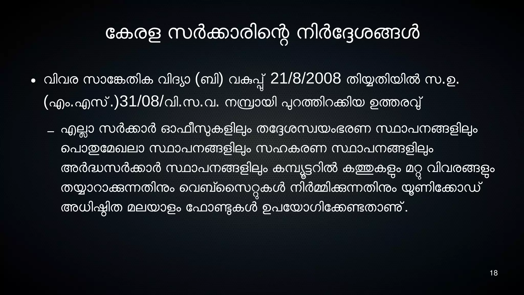 18
ോകരള സെര്‍ക്കാരിെന്റ നെിര്‍ോദ്ദേശ്ങ്ങള
● വിവര സൊോങ്കേതിക വിദയാ (ബി) വകുപ്പു് 21/8/2008 തിയ്യതിയില്‍ സെ.ഉ.
(എം.എസെ്.)31/08/വി.സെ.വ. നെമ്പ്രായി പുറത്തിറക്കിയ ഉത്തരവു്
– എലാ സെര്‍ക്കാര്‍ ഓഫീസുലകളിലും തോദ്ദേശ്സെവയംഭരണ സ്ഥാപനെങ്ങളിലും
െപാതുോമഖലാ സ്ഥാപനെങ്ങളിലും സെഹകരണ സ്ഥാപനെങ്ങളിലും
അര്‍ദ്ധസെര്‍ക്കാര്‍ സ്ഥാപനെങ്ങളിലും കമ്പ്യൂട്ടറില്‍ കത്തുകളുടം മറ്റു വിവരങ്ങളുടം
തയ്യാറാക്കുന്നതിനും െവബ്സൈസെറ്റുകള നെിര്‍മ്മിക്കുന്നതിനും യൂണിോക്കാഡ്
അധിഷ്ഠിത മലയാളം ോഫാണ്ടുകള ഉപോയാഗിോക്കണ്ടേതാണു്.
 