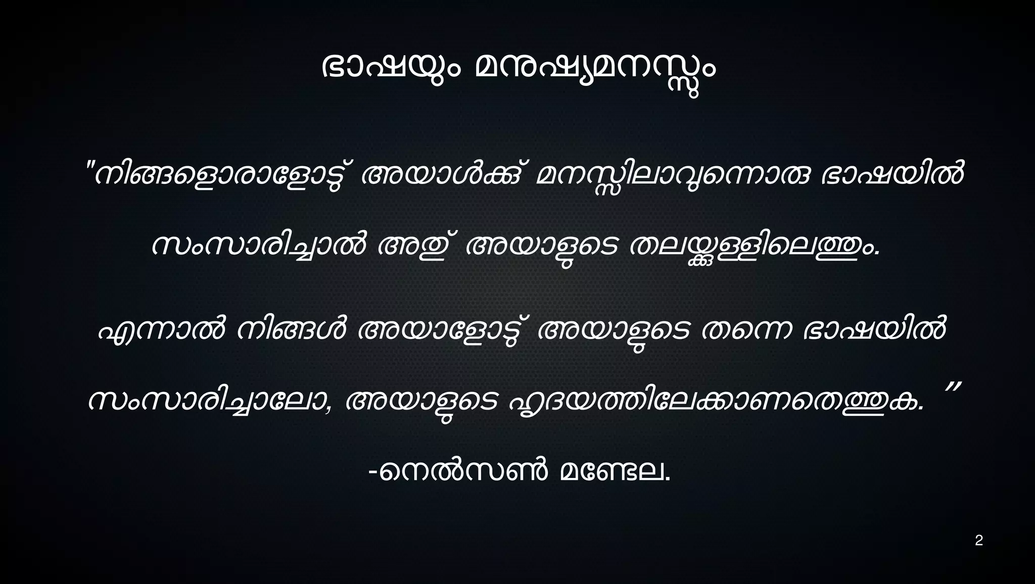 2
ഭാഷയും മനുഷയമനെസ്സും
"നെിങ്ങെളാരാോളാടു് അയാളക്കു് മനെസ്സിലാവുെന്നാരു ഭാഷയില്‍
സെംസൊരിച്ചാല്‍ അതു് അയാളുടെടെ തലയ്ക്കുള്ളിെലത്തും.
എന്നാല്‍ നെിങ്ങള അയാോളാടു് അയാളുടെടെ തെന്ന ഭാഷയില്‍
സെംസൊരിച്ചാോലാ, അയാളുടെടെ ഹൃദയത്തിോലക്കാണെതത്തുക. ”
-െനെല്‍സെണ്‍ മോണ്ടേല.
 