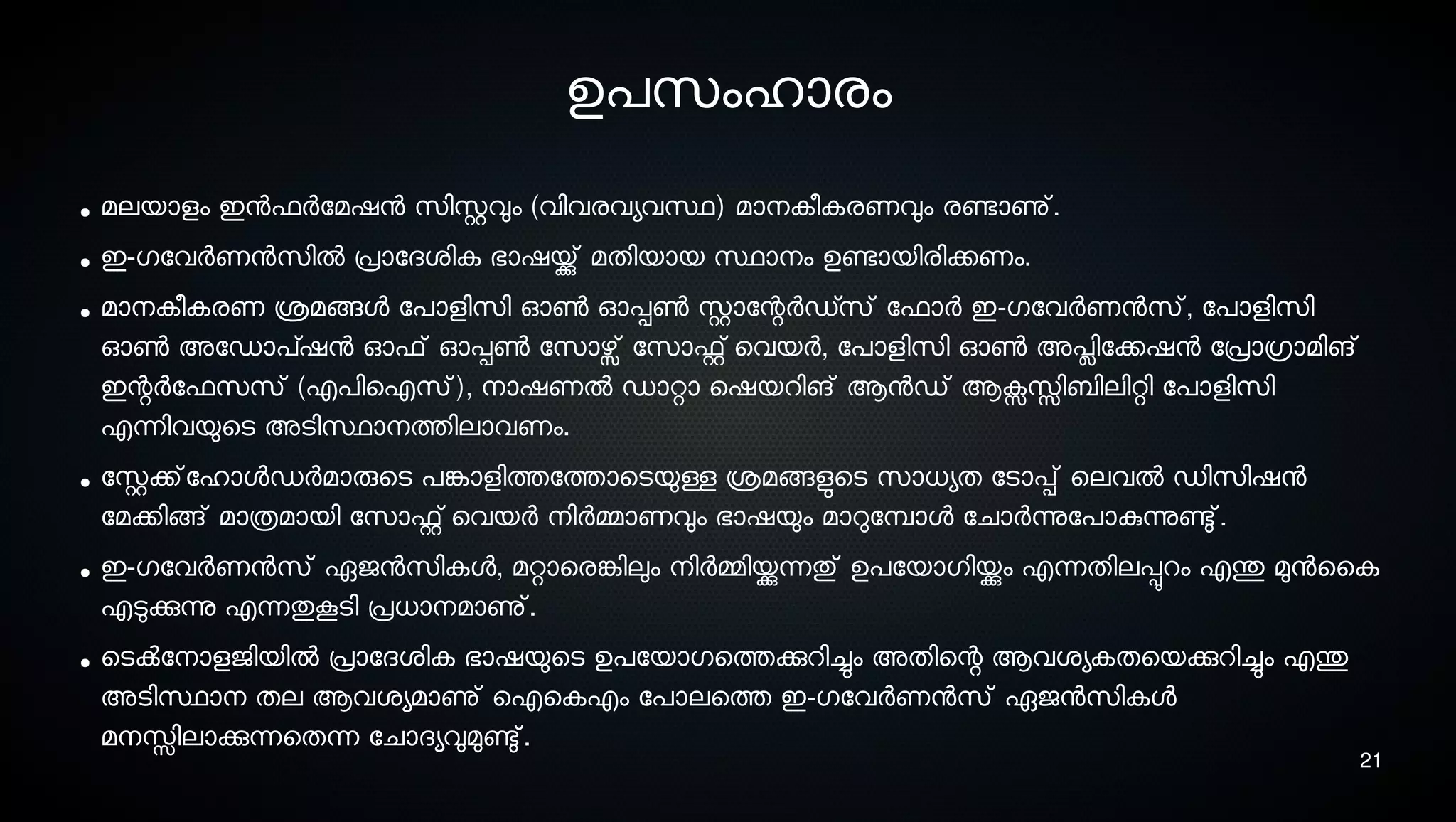 21
ഉപസെംഹാരം
● മലയാളം ഇനഫര്‍ോമഷന സെിസ്റ്റവും (വിവരവയവസ്ഥ) മാനെകീകരണവും രണ്ടോണു്.
● ഇ-ഗോവര്‍ണനസെില്‍ പ്രാോദശ്ിക ഭാഷയ്ക്കു് മതിയായ സ്ഥാനെം ഉണ്ടോയിരിക്കണം.
● മാനെകീകരണ ശ്രമങ്ങള ോപാളിസെി ഓണ്‍ ഓപ്പണ്‍ സ്റ്റാോന്റര്‍ഡ്സെ് ോഫാര്‍ ഇ-ഗോവര്‍ണനസെ്, ോപാളിസെി
ഓണ്‍ അോഡാപ്ഷന ഓഫ് ഓപ്പണ്‍ ോസൊഴ്സ് ോസൊഫ്റ്റ് െവയര്‍, ോപാളിസെി ഓണ്‍ അപ്ലിോക്കഷന ോപ്രാഗ്രാമിങ്
ഇന്റര്‍ോഫസെസെ് (എപിഐസെ്), നൊഷണല്‍ ഡാറ്റാ െഷയറിങ് ആനഡ് ആക്സസ്സിബിലിറ്റി ോപാളിസെി
എന്നിവയുെടെ അടെിസ്ഥാനെത്തിലാവണം.
● ോസ്റ്റക്ക്ോഹാളഡര്‍മാരുെടെ പങ്കോളിത്തോത്താെടെയുള്ള ശ്രമങ്ങളുടെടെ സൊധയത ോടൊപ്പ് െലവല്‍ ഡിസെിഷന
ോമക്കിങ്ങ് മാത്രമായി ോസൊഫ്റ്റ് െവയര്‍ നെിര്‍മ്മാണവും ഭാഷയും മാറുോമ്പ്ാള ോചാര്‍ന്നുോപാകുന്നുണ്ടു്.
● ഇ-ഗോവര്‍ണനസെ് ഏജനസെികള, മറ്റാെരങ്കേിലും നെിര്‍മ്മിയ്ക്കുന്നതു് ഉപോയാഗിയ്ക്കും എന്നതിലപ്പുറം എന്തു മുനൈക
എടുക്കുന്നു എന്നതുകൂടെി പ്രധാനെമാണു്.
● െടെക്‍ോനൊളജിയില്‍ പ്രാോദശ്ിക ഭാഷയുെടെ ഉപോയാഗെത്തക്കുറിച്ചും അതിെന്റ ആവശ്യകതെയക്കുറിച്ചും എന്തു
അടെിസ്ഥാനെ തല ആവശ്യമാണു് ഐെകഎം ോപാലെത്ത ഇ-ഗോവര്‍ണനസെ് ഏജനസെികള
മനെസ്സിലാക്കുന്നെതന്ന ോചാദയവുമുണ്ടു്.
 