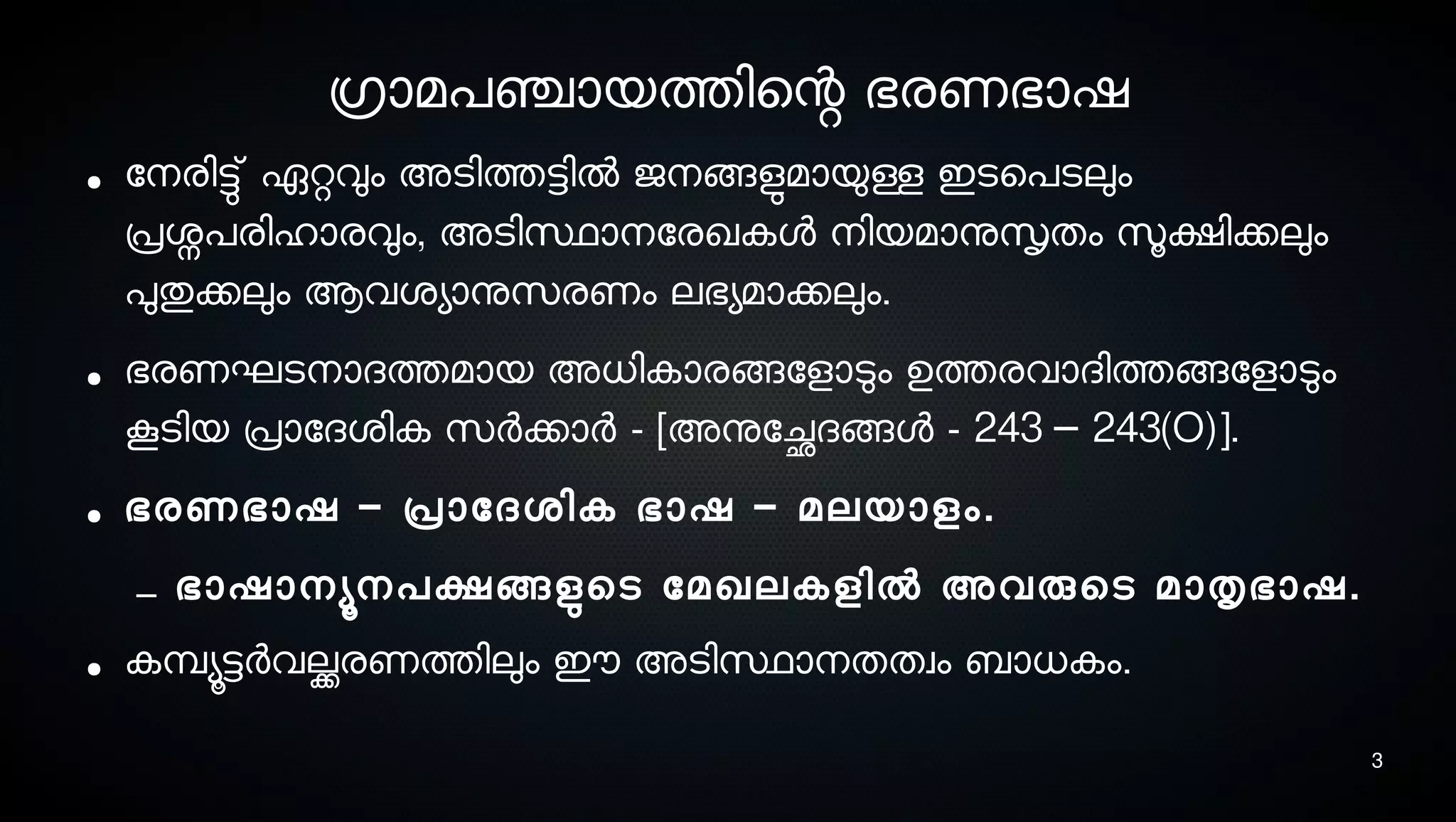 3
ഗ്രാമപഞ്ചായത്തിെന്റ ഭരണഭാഷ
● ോനെരിട്ടു് ഏറ്റവും അടെിത്തട്ടില്‍ ജനെങ്ങളുടമായുള്ള ഇടെെപടെലും
പ്രശ്നപരിഹാരവും, അടെിസ്ഥാനെോരഖകള നെിയമാനുസൃതം സൂക്ഷിക്കലും
പുതുക്കലും ആവശ്യാനുസെരണം ലഭയമാക്കലും.
● ഭരണഘടെനൊദത്തമായ അധികാരങ്ങോളാടും ഉത്തരവാദിത്തങ്ങോളാടും
കൂടെിയ പ്രാോദശ്ിക സെര്‍ക്കാര്‍ - [അനുോച്ഛേദങ്ങള - 243 243(O)].–
● ഭരണഭാഷ പ്രാോദശ്ിക ഭാഷ മലയാളം– – .
– ഭാഷാനെയൂനെപക്ഷങ്ങളുടെടെ ോമഖലകളില്‍ അവരുെടെ മാതൃഭാഷ.
● കമ്പ്യൂട്ടര്‍വല്ക്കരണത്തിലും ഈ അടെിസ്ഥാനെതതവം ബാധകം.
 
