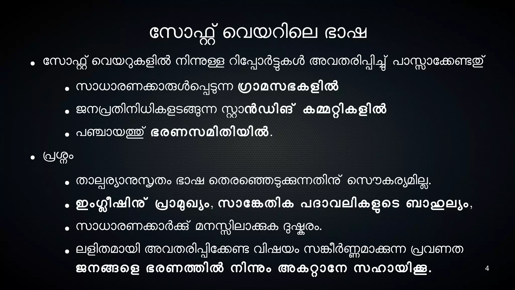4
ോസൊഫ്റ്റ് െവയറിെല ഭാഷ
● ോസൊഫ്റ്റ് െവയറുകളില്‍ നെിന്നുള്ള റിോപ്പാര്‍ട്ടുകള അവതരിപ്പിച്ചു് പാസ്സാോക്കണ്ടേതു്
● സൊധാരണക്കാരുളെപ്പടുന്ന ഗ്രാമസെഭകളില്‍
● ജനെപ്രതിനെിധികളടെങ്ങുന്ന സ്റ്റാനഡിങ് കമ്മറ്റികളില്‍
● പഞ്ചായത്തു് ഭരണസെമിതിയില്‍.
● പ്രശ്നം
● താല്പരയാനുസൃതം ഭാഷ െതരെഞ്ഞെടുക്കുന്നതിനു് െസെൌകരയമില.
● ഇംഗ്ലീഷിനു് പ്രാമുഖയം, സൊോങ്കേതിക പദാവലികളുടെടെ ബാഹുലയം,
● സൊധാരണക്കാര്‍ക്കു് മനെസ്സിലാക്കുക ദുഷ്കരം.
● ലളിതമായി അവതരിപ്പിോക്കണ്ടേ വിഷയം സെങ്കേീര്‍ണ്ണമാക്കുന്ന പ്രവണത
ജനെങ്ങെള ഭരണത്തില്‍ നെിന്നും അകറ്റാോനെ സെഹായിക.
 