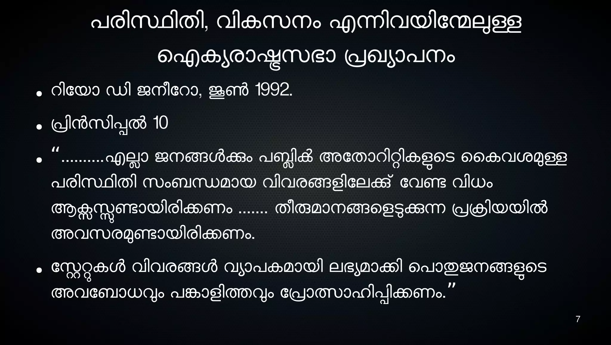 7
പരിസ്ഥിതി, വികസെനെം എന്നിവയിോന്മേലുള്ള
ഐകയരാഷ്ട്രസെഭാ പ്രഖയാപനെം
● റിോയാ ഡി ജനെീോറാ, ജൂണ്‍ 1992.
● പ്രിനസെിപ്പല്‍ 10
● “..........എലാ ജനെങ്ങളക്കും പബ്ലിക്‍ അോതാറിറ്റികളുടെടെ ൈകവശ്മുള്ള
പരിസ്ഥിതി സെംബന്ധമായ വിവരങ്ങളിോലക്കു് ോവണ്ടേ വിധം
ആക്സസ്സുണ്ടോയിരിക്കണം ....... തീരുമാനെങ്ങെളടുക്കുന്ന പ്രക്രിയയില്‍
അവസെരമുണ്ടോയിരിക്കണം.
● ോസ്റ്ററ്റുകള വിവരങ്ങള വയാപകമായി ലഭയമാക്കി െപാതുജനെങ്ങളുടെടെ
അവോബാധവും പങ്കോളിത്തവും ോപ്രാത്സാഹിപ്പിക്കണം.”
 