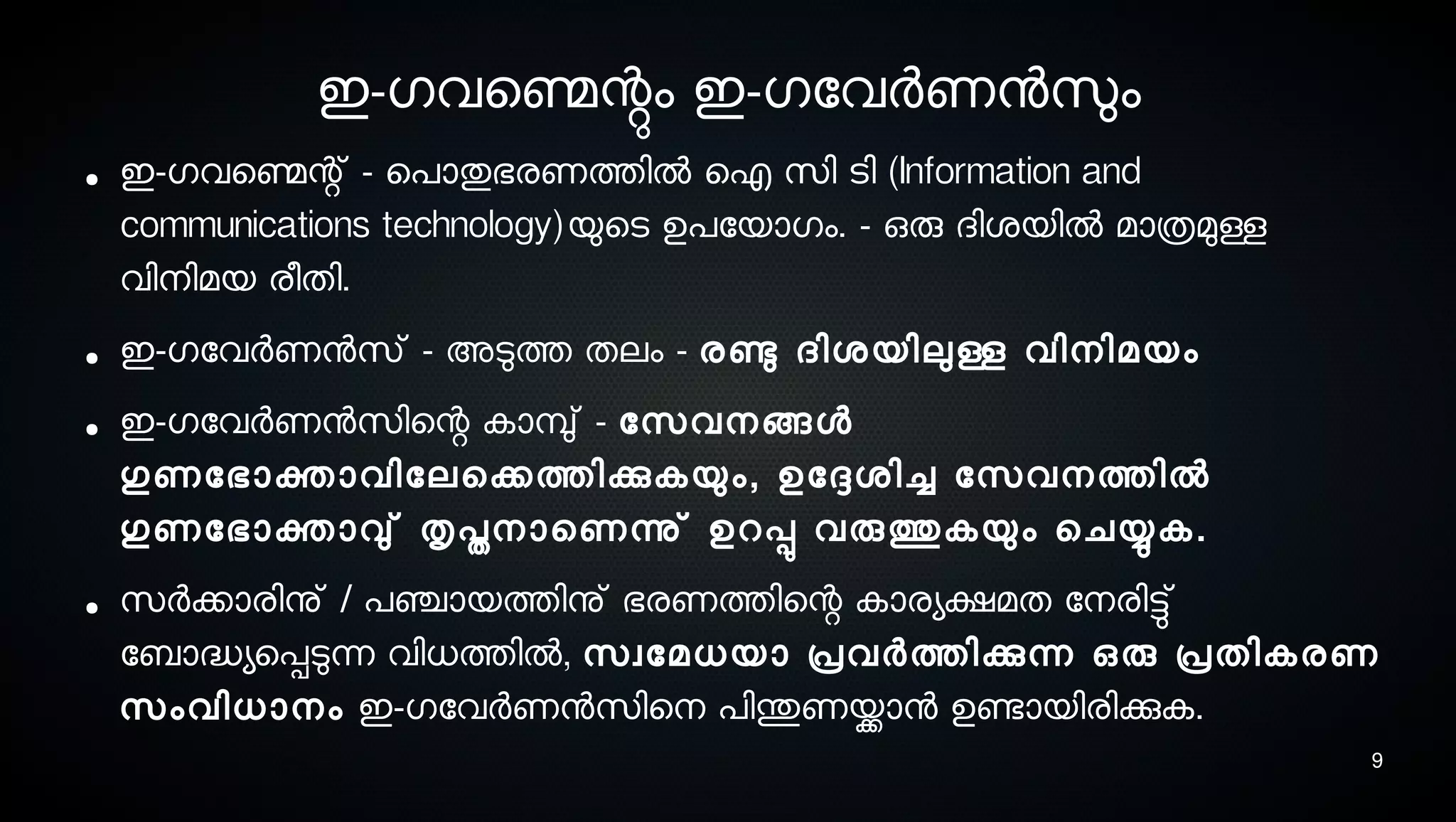 9
ഇ-ഗവെണ്മെന്റും ഇ-ഗോവര്‍ണനസുലം
● ഇ-ഗവെണ്മെന്റ് - െപാതുഭരണത്തില്‍ ഐ സെി ടെി (Information and
communications technology)യുെടെ ഉപോയാഗം. - ഒരു ദിശ്യില്‍ മാത്രമുള്ള
വിനെിമയ രീതി.
● ഇ-ഗോവര്‍ണനസെ് - അടുത്ത തലം - രണ്ടു ദിശ്യിലുള്ള വിനെിമയം
● ഇ-ഗോവര്‍ണനസെിെന്റ കാമ്പു് - ോസെവനെങ്ങള
ഗുണോഭാക്താവിോലെക്കത്തിക്കുകയും, ഉോദ്ദേശ്ിച്ച ോസെവനെത്തില്‍
ഗുണോഭാക്താവു് തൃപ്തനൊെണന്നു് ഉറപ്പു വരുത്തുകയും െചയ്യുക.
● സെര്‍ക്കാരിനു് / പഞ്ചായത്തിനു് ഭരണത്തിെന്റ കാരയക്ഷമത ോനെരിട്ടു്
ോബാദ്ധയെപ്പടുന്ന വിധത്തില്‍, സെവോമധയാ പ്രവര്‍ത്തിക്കുന്ന ഒരു പ്രതികരണ
സെംവിധാനെം ഇ-ഗോവര്‍ണനസെിെനെ പിന്തുണയ്ക്കാന ഉണ്ടോയിരിക്കുക.
 
