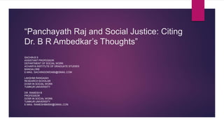 “Panchayath Raj and Social Justice: Citing
Dr. B R Ambedkar’s Thoughts”
SACHIN B S
ASSISTANT PROFESSOR
DEPARTMENT OF SOCIAL WORK
ACHARYA INSTITUTE OF GRADUATE STUDIES
BANGALORE
E-MAIL: SACHINGOWDA85@GMAIL.COM
LAKSHMI RANGAIAH
RESEARCH SCHOLAR
DOSR IN SOCIAL WORK
TUMKUR UNIVERSITY
DR. RAMESH B
PROFESSOR
DOSR IN SOCIAL WORK
TUMKUR UNIVERSITY
E-MAIL: RAMESHBMSW@GMAIL.CON
 