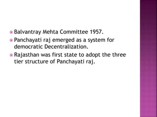  Balvantray Mehta Committee 1957.
 Panchayati raj emerged as a system for
democratic Decentralization.
 Rajasthan was first state to adopt the three
tier structure of Panchayati raj.
 