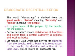 The world “democracy” is derived from the
greet roots – ‘Kratos‘ meaning ‘Authority’ and
‘demos’ meaning ‘the people.
 It is governance of the people, by the people,
for the people.
 Decentralization’ means distribution of functions
and power from a central authority to regional
and local authority.
 DD means : Govt which has derived its authority
from the people, redistributes it to some extent
to the people, for decision and action at the
local level. This is known as Panchayati raj.
 
