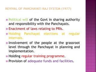 Political will of the Govt in sharing authority
and responsibility with the Panchayats.
 Enactment of laws relating to PRIs.
 Holding Panchayat elections at regular
intervals.
 Involvement of the people at the grassroot
level through the Panchayat in planning and
implementation.
 Holding regular training programme.
 Provision of adequate funds and facilities.
 