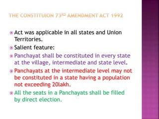  Act was applicable in all states and Union
Territories.
 Salient feature:
 Panchayat shall be constituted in every state
at the village, intermediate and state level.
 Panchayats at the intermediate level may not
be constituted in a state having a population
not exceeding 20lakh.
 All the seats in a Panchayats shall be filled
by direct election.
 