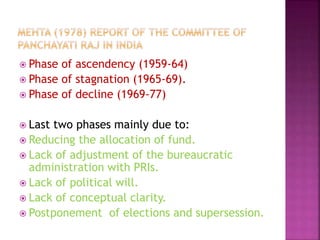  Phase of ascendency (1959-64)
 Phase of stagnation (1965-69).
 Phase of decline (1969-77)
 Last two phases mainly due to:
 Reducing the allocation of fund.
 Lack of adjustment of the bureaucratic
administration with PRIs.
 Lack of political will.
 Lack of conceptual clarity.
 Postponement of elections and supersession.
 