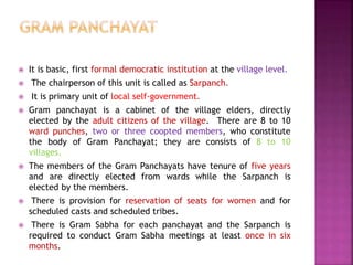  It is basic, first formal democratic institution at the village level.
 The chairperson of this unit is called as Sarpanch.
 It is primary unit of local self-government.
 Gram panchayat is a cabinet of the village elders, directly
elected by the adult citizens of the village. There are 8 to 10
ward punches, two or three coopted members, who constitute
the body of Gram Panchayat; they are consists of 8 to 10
villages.
 The members of the Gram Panchayats have tenure of five years
and are directly elected from wards while the Sarpanch is
elected by the members.
 There is provision for reservation of seats for women and for
scheduled casts and scheduled tribes.
 There is Gram Sabha for each panchayat and the Sarpanch is
required to conduct Gram Sabha meetings at least once in six
months.
 