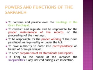  To convene and preside over the meetings of the
Gram Panchayat.
 To conduct and regulate and be responsible for the
proper maintenance of the records of the
proceedings of the meetings.
 To be responsible for the proper working of the Gram
panchayat as required by or under the Act.
 To have authority to enter into correspondence on
behalf of Gram panchayat.
 To order preparation of all statements and reports.
 To bring to the notice of the Sarpanch the
irregularities if any, noticed during such inspection.
 