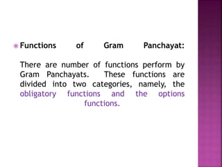  Functions of Gram Panchayat:
There are number of functions perform by
Gram Panchayats. These functions are
divided into two categories, namely, the
obligatory functions and the options
functions.
 