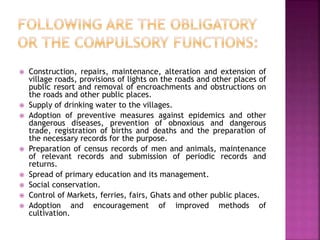  Construction, repairs, maintenance, alteration and extension of
village roads, provisions of lights on the roads and other places of
public resort and removal of encroachments and obstructions on
the roads and other public places.
 Supply of drinking water to the villages.
 Adoption of preventive measures against epidemics and other
dangerous diseases, prevention of obnoxious and dangerous
trade, registration of births and deaths and the preparation of
the necessary records for the purpose.
 Preparation of census records of men and animals, maintenance
of relevant records and submission of periodic records and
returns.
 Spread of primary education and its management.
 Social conservation.
 Control of Markets, ferries, fairs, Ghats and other public places.
 Adoption and encouragement of improved methods of
cultivation.
 
