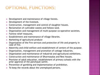  Development and maintenance of village forests.
 Development of the livestock.
 Construction, management and control of slaughter houses.
 Reclamation of cultivable wastes and follows land.
 Organization and management of multi-purpose co-operative societies.
 Famine relief measures.
 Establishment and maintenance of village libraries.
 Marketing of agricultural produce
 Organization of the Fire services and protection of life and property in
case of fire.
 Maternity and child welfare and establishment of centers of the purpose.
 Organization, management and promotion of cottage industries.
 Organization and maintenance of industrial and agricultural exhibitions.
 Construction and maintenance of Dharmasalas and Rest houses.
 Provision of adult education, establishment of primary schools with the
prior approval of the panchayat samiti.
 Prevention of gambling and implementation of prohibition.
 To keep the records about the unemployed persons.
 