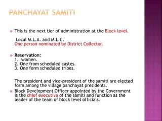  This is the next tier of administration at the Block level.
Local M.L.A. and M.L.C.
One person nominated by District Collector.
 Reservation:
1. women.
2. One from scheduled castes.
3. One form scheduled tribes.
The president and vice-president of the samiti are elected
form among the village panchayat presidents.
 Block Development Officer appointed by the Government
is the chief executive of the samiti and function as the
leader of the team of block level officials.
 
