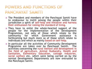  The President and members of the Panchayat Samiti have
to endeavour to instill among the people within their
jurisdiction a spirit of self-help and initiative and harness
their enthusiasm for raising the standard of living.
 They have to enlist the whole-hearted support of the
people for the implementation of the Development
Programmes, not only of those which relate to the
community for which Government assistance is
forthcoming but much more so of those which relate to
individuals and which as mainly based on self-help.
 In particular all the activities of Community Development
Programme are taken over by Panchayat Samiti. The
activities concerning the rural welfare and development in
the field of agriculture, Animal Husbandry, Health and
Sanitation, Elementary Education, cottage industries,
social welfare etc. which were being carried on by the
normal Development Departments are now entrusted to
the Panchayat Samiti.
 