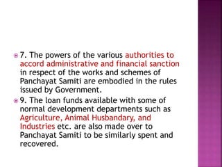  7. The powers of the various authorities to
accord administrative and financial sanction
in respect of the works and schemes of
Panchayat Samiti are embodied in the rules
issued by Government.
 9. The loan funds available with some of
normal development departments such as
Agriculture, Animal Husbandary, and
Industries etc. are also made over to
Panchayat Samiti to be similarly spent and
recovered.
 