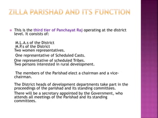  This is the third tier of Panchayat Raj operating at the district
level. It consists of:
M.L.A.s of the District
M.P.s of the District
Two women representatives.
One representative of Scheduled Casts.
One representative of scheduled Tribes.
Two persons interested in rural development.
The members of the Parishad elect a chairman and a vice-
chairman.
The District heads of development departments take part in the
proceedings of the parishad and its standing committees.
There will be a secretary appointed by the Government, who
attends all meetings of the Parishad and its standing
committees.
 