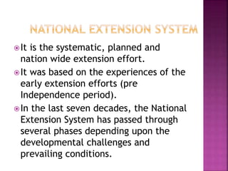 It is the systematic, planned and
nation wide extension effort.
It was based on the experiences of the
early extension efforts (pre
Independence period).
In the last seven decades, the National
Extension System has passed through
several phases depending upon the
developmental challenges and
prevailing conditions.
 