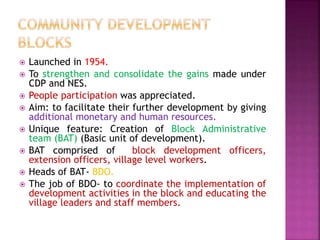  Launched in 1954.
 To strengthen and consolidate the gains made under
CDP and NES.
 People participation was appreciated.
 Aim: to facilitate their further development by giving
additional monetary and human resources.
 Unique feature: Creation of Block Administrative
team (BAT) (Basic unit of development).
 BAT comprised of block development officers,
extension officers, village level workers.
 Heads of BAT- BDO.
 The job of BDO- to coordinate the implementation of
development activities in the block and educating the
village leaders and staff members.
 